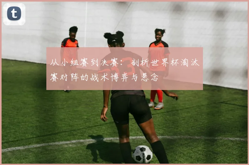从小组赛到决赛：剖析世界杯淘汰赛对阵的战术博弈与悬念