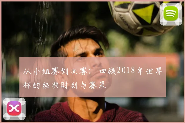 从小组赛到决赛：回顾2018年世界杯的经典时刻与赛果