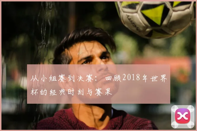 从小组赛到决赛：回顾2018年世界杯的经典时刻与赛果