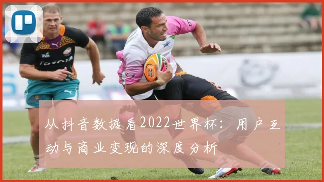 从抖音数据看2022世界杯:用户互动与商业变现的深度分析