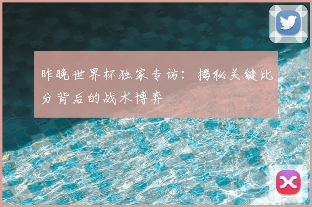 昨晚世界杯独家专访：揭秘关键比分背后的战术博弈
