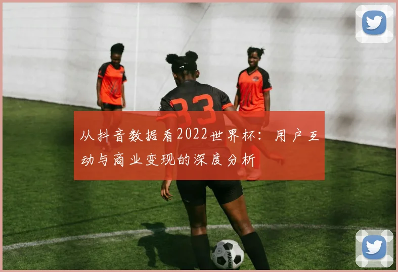 从抖音数据看2022世界杯:用户互动与商业变现的深度分析