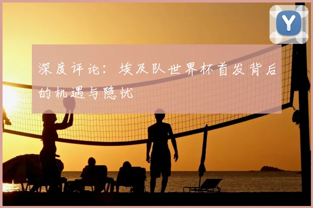 深度评论：埃及队世界杯首发背后的机遇与隐忧
