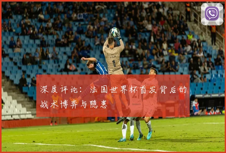 深度评论：法国世界杯首发背后的战术博弈与隐患