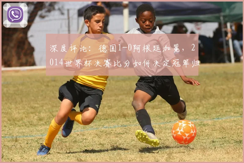 深度评论：德国1-0阿根廷加冕，2014世界杯决赛比分如何决定冠军归属