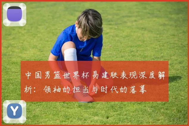 中国男篮世界杯易建联表现深度解析：领袖的担当与时代的落幕