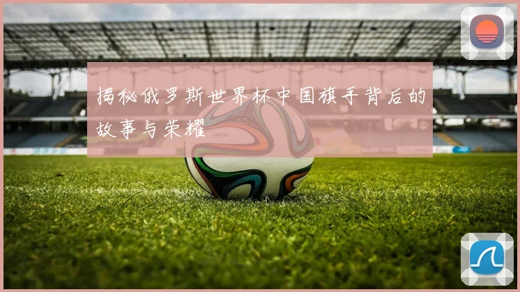 揭秘俄罗斯世界杯中国旗手背后的故事与荣耀
