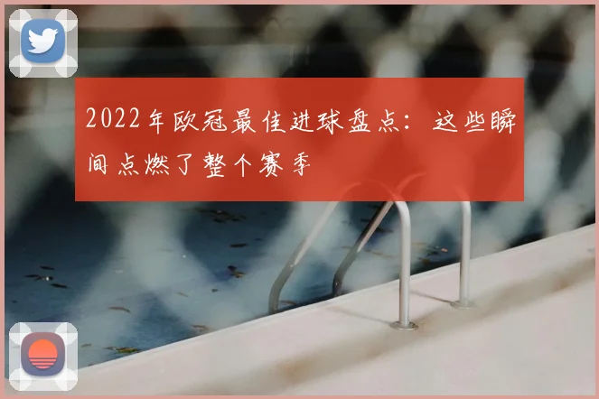 2022年欧冠最佳进球盘点：这些瞬间点燃了整个赛季