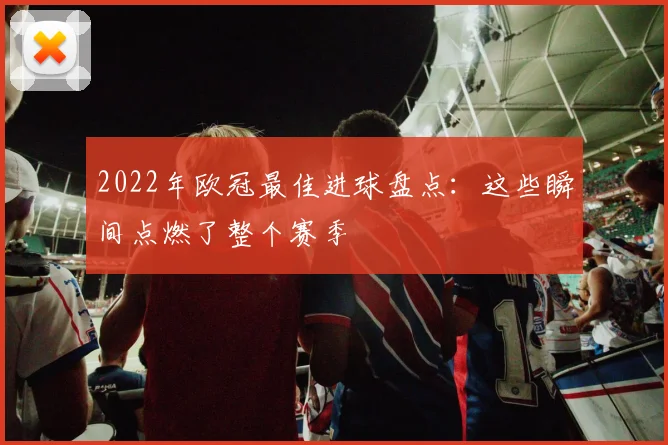 2022年欧冠最佳进球盘点：这些瞬间点燃了整个赛季