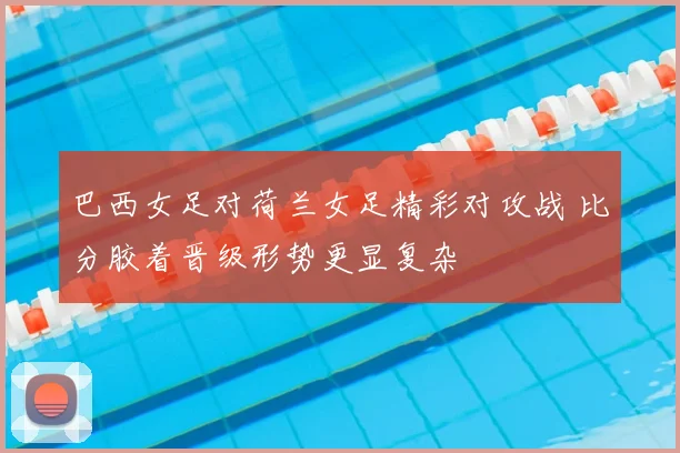 巴西女足对荷兰女足精彩对攻战 比分胶着晋级形势更显复杂