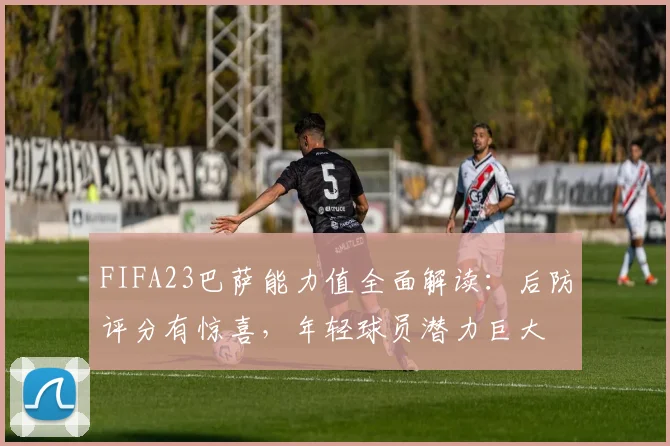 FIFA23巴萨能力值全面解读：后防评分有惊喜，年轻球员潜力巨大