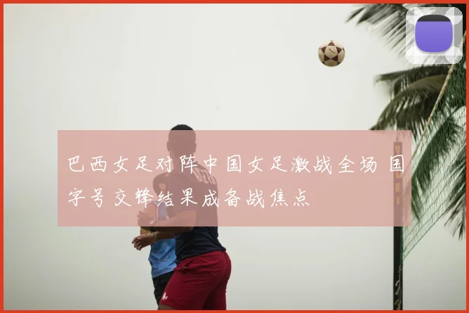 巴西女足对阵中国女足激战全场 国字号交锋结果成备战焦点