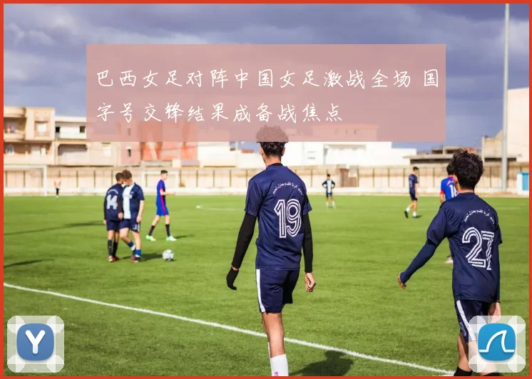 巴西女足对阵中国女足激战全场 国字号交锋结果成备战焦点